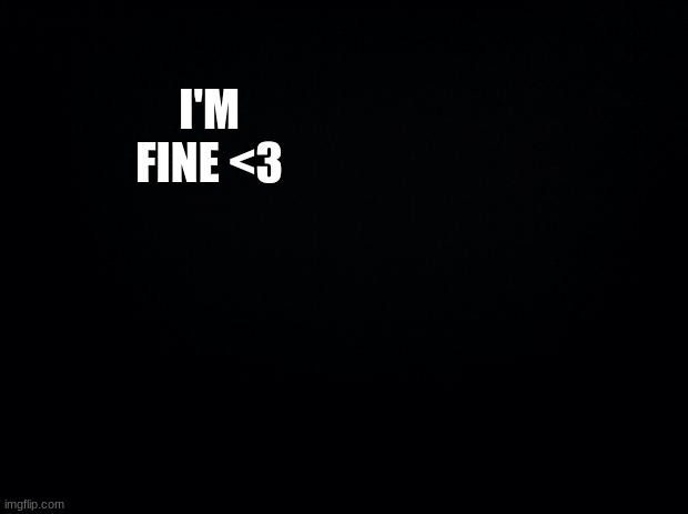 Yep <3 | I'M FINE <3; OKAY NOW ALL OF THIS IS JUST MAKING IT WORSE | image tagged in black background | made w/ Imgflip meme maker
