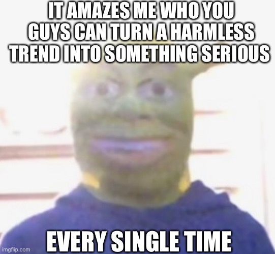 IT AMAZES ME WHO YOU GUYS CAN TURN A HARMLESS TREND INTO SOMETHING SERIOUS; EVERY SINGLE TIME | made w/ Imgflip meme maker