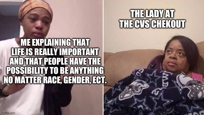 Me explaining to my mom | THE LADY AT THE CVS CHEKOUT; ME EXPLAINING THAT LIFE IS REALLY IMPORTANT AND THAT PEOPLE HAVE THE POSSIBILITY TO BE ANYTHING NO MATTER RACE, GENDER, ECT. | image tagged in me explaining to my mom | made w/ Imgflip meme maker