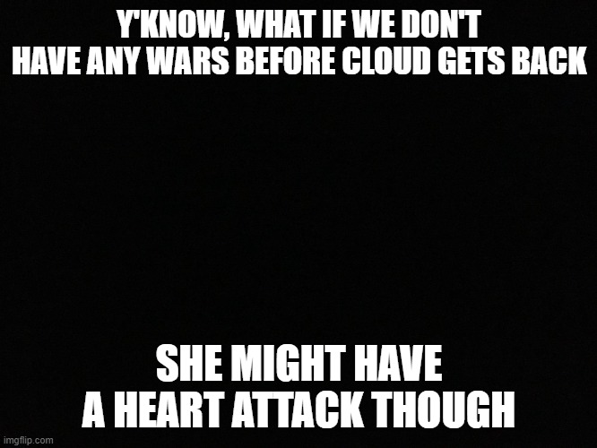 think about it | Y'KNOW, WHAT IF WE DON'T HAVE ANY WARS BEFORE CLOUD GETS BACK; SHE MIGHT HAVE A HEART ATTACK THOUGH | image tagged in blank black | made w/ Imgflip meme maker