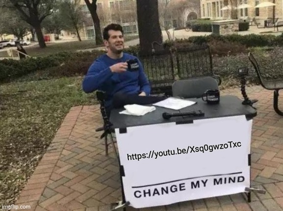 https://youtu.be/Xsq0gwzoTxc | https://youtu.be/Xsq0gwzoTxc; https://youtu.be/Xsq0gwzoTxc | image tagged in memes,change my mind | made w/ Imgflip meme maker