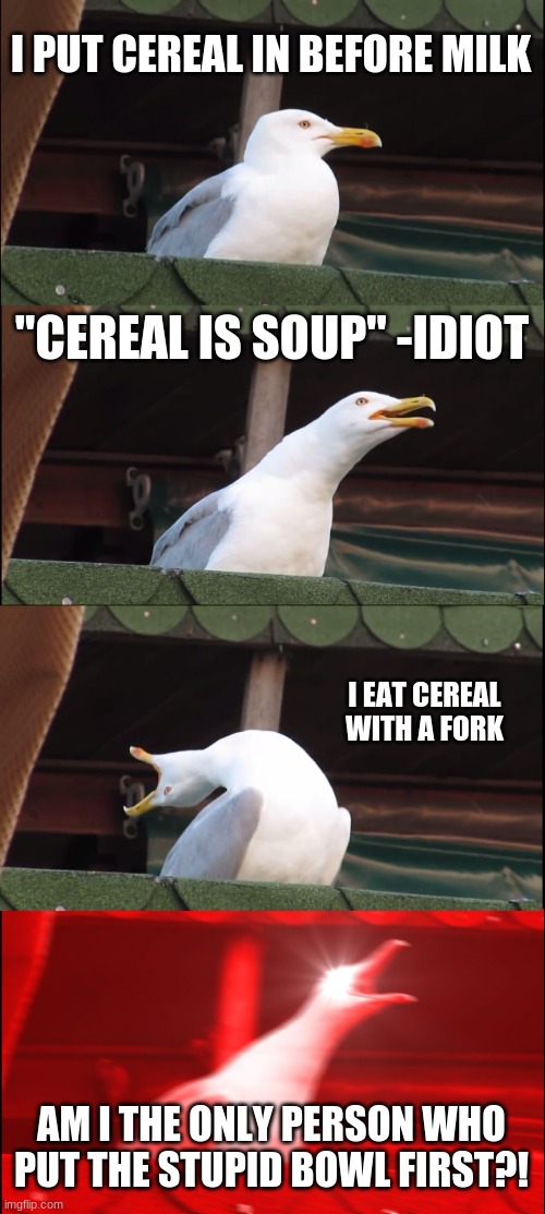 i swear... | I PUT CEREAL IN BEFORE MILK; "CEREAL IS SOUP" -IDIOT; I EAT CEREAL WITH A FORK; AM I THE ONLY PERSON WHO PUT THE STUPID BOWL FIRST?! | image tagged in memes,inhaling seagull | made w/ Imgflip meme maker