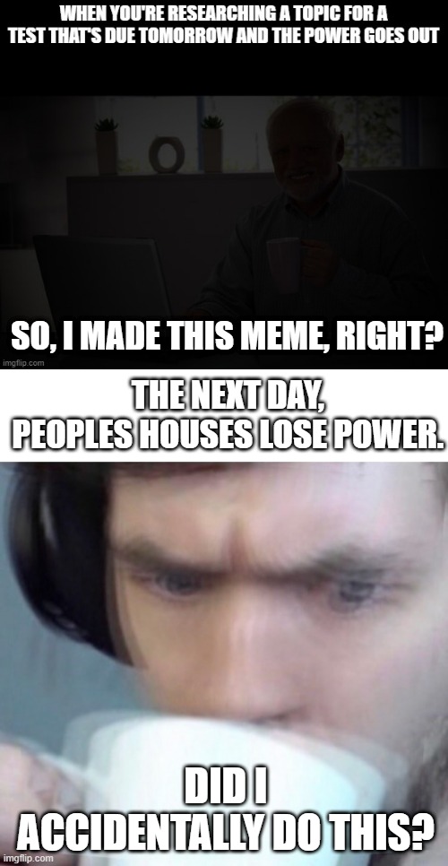 Hmmmmm | SO, I MADE THIS MEME, RIGHT? THE NEXT DAY, PEOPLES HOUSES LOSE POWER. DID I ACCIDENTALLY DO THIS? | image tagged in concerned sean intensifies | made w/ Imgflip meme maker