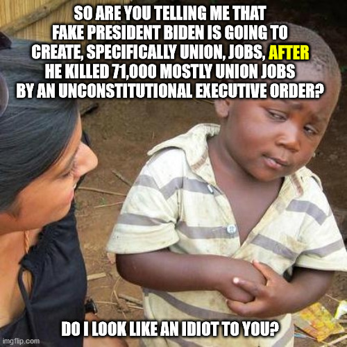 Democrats always kill jobs and then brag about creating jobs.  It is time to bring back the misery index. | SO ARE YOU TELLING ME THAT FAKE PRESIDENT BIDEN IS GOING TO CREATE, SPECIFICALLY UNION, JOBS, AFTER HE KILLED 71,000 MOSTLY UNION JOBS BY AN UNCONSTITUTIONAL EXECUTIVE ORDER? AFTER; DO I LOOK LIKE AN IDIOT TO YOU? | image tagged in third world skeptical kid,stupid democrats,unemployment | made w/ Imgflip meme maker