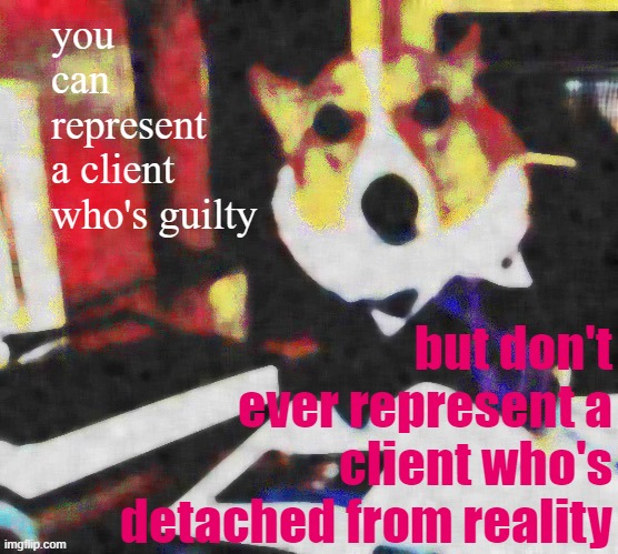 [why Trump's having trouble retaining defense counsel: not his guilt, but his hostility to reality. Oh yeah, and not paying.] | you can represent a client who's guilty; but don't ever represent a client who's detached from reality | image tagged in lawyer corgi dog deep-fried median filter,trump impeachment,impeachment,impeach,impeach trump,lawyer corgi dog | made w/ Imgflip meme maker