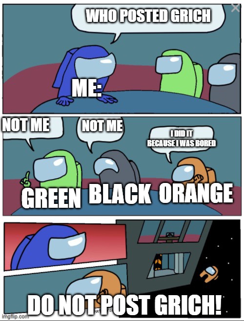 Among Us When You Post Grich | WHO POSTED GRICH; ME:; NOT ME; NOT ME; I DID IT BECAUSE I WAS BORED; BLACK; GREEN; ORANGE; DO NOT POST GRICH! | image tagged in among ud | made w/ Imgflip meme maker