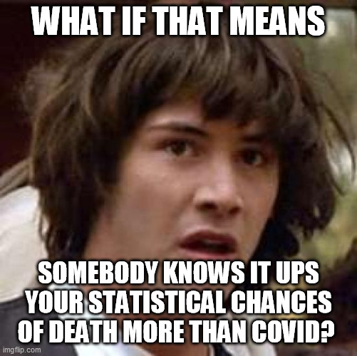 Conspiracy Keanu Meme | WHAT IF THAT MEANS SOMEBODY KNOWS IT UPS YOUR STATISTICAL CHANCES OF DEATH MORE THAN COVID? | image tagged in memes,conspiracy keanu | made w/ Imgflip meme maker