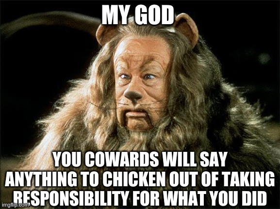 cowardly lion | MY GOD YOU COWARDS WILL SAY ANYTHING TO CHICKEN OUT OF TAKING RESPONSIBILITY FOR WHAT YOU DID | image tagged in cowardly lion | made w/ Imgflip meme maker