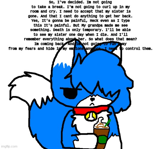 I'm going to come back, Because I noticed something. | So, I've decided. Im not going to take a break. I'm not going to curl up in my room and cry. I need to accept that my sister is gone. And that I cant do anything to get her back. Yes, It's gonna be painful, Heck even as I type this It's painful. But My grandpa made me see something. Death is only temporary. I'll be able to see my sister one day when I die. And I'll remember everything about her. So what does that mean? Im coming back. And Im not going to run away from my fears and hide in my emtions anymore. I need to control them. | image tagged in clouddays coffee | made w/ Imgflip meme maker