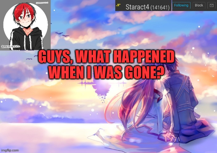 GUYS, WHAT HAPPENED WHEN I WAS GONE? | image tagged in new starkugo announcement template updated picrew | made w/ Imgflip meme maker