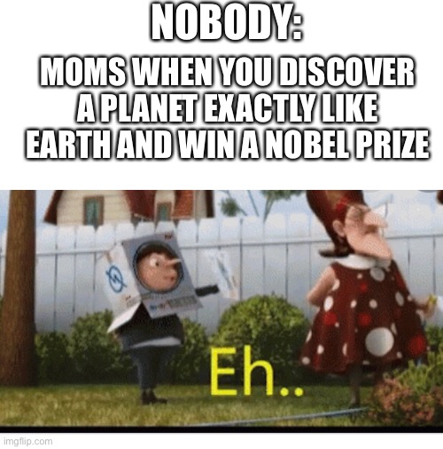 NOBODY:; MOMS WHEN YOU DISCOVER A PLANET EXACTLY LIKE EARTH AND WIN A NOBEL PRIZE | image tagged in blank white template,despicable me,i hope no one done it before,why is the fbi here,too many tags,loyalsockatxhamster | made w/ Imgflip meme maker