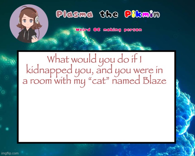 s | What would you do if I kidnapped you, and you were in a room with my “cat” named Blaze | image tagged in plasmapicrewannoucment | made w/ Imgflip meme maker