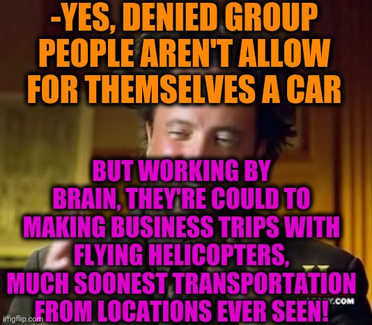 -Successful kind. | -YES, DENIED GROUP PEOPLE AREN'T ALLOW FOR THEMSELVES A CAR; BUT WORKING BY BRAIN, THEY'RE COULD TO MAKING BUSINESS TRIPS WITH FLYING HELICOPTERS, MUCH SOONEST TRANSPORTATION FROM LOCATIONS EVER SEEN! | image tagged in memes,ancient aliens,helicopter,trip,but thats none of my business,purple rain | made w/ Imgflip meme maker