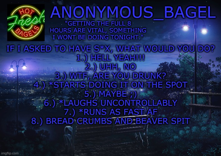 *causally asks this | IF I ASKED TO HAVE S*X, WHAT WOULD YOU DO?
1.) HELL YEAH!!!
2.) UHH, NO
3.) WTF, ARE YOU DRUNK?
4.) *STARTS DOING IT ON THE SPOT
5.) MAYBE ;)
6.) *LAUGHS UNCONTROLLABLY
7.) *RUNS AS FAST AF
8.) BREAD CRUMBS AND BEAVER SPIT | image tagged in announcement thingy midnight | made w/ Imgflip meme maker