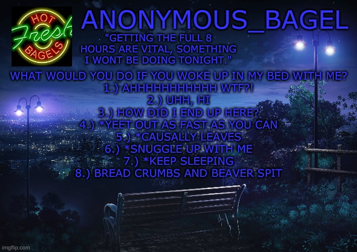 another causal ask | WHAT WOULD YOU DO IF YOU WOKE UP IN MY BED WITH ME?
1.) AHHHHHHHHHHH WTF?!
2.) UHH, HI
3.) HOW DID I END UP HERE?
4.) *YEET OUT AS FAST AS YOU CAN
5.) *CAUSALLY LEAVES
6.) *SNUGGLE UP WITH ME
7.) *KEEP SLEEPING
8.) BREAD CRUMBS AND BEAVER SPIT | image tagged in announcement thingy midnight | made w/ Imgflip meme maker