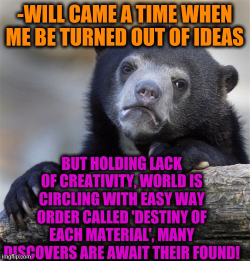 -Teddy bear |  -WILL CAME A TIME WHEN ME BE TURNED OUT OF IDEAS; BUT HOLDING LACK OF CREATIVITY, WORLD IS CIRCLING WITH EASY WAY ORDER CALLED 'DESTINY OF EACH MATERIAL', MANY DISCOVERS ARE AWAIT THEIR FOUND! | image tagged in memes,confession bear,first world problems,hidden,outlaws,animals to humans | made w/ Imgflip meme maker
