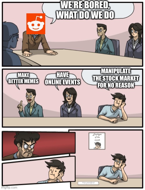 Boardroom Meeting Unexpected Ending | WE’RE BORED, WHAT DO WE DO; MAKE BETTER MEMES; MANIPULATE THE STOCK MARKET FOR NO REASON; HAVE ONLINE EVENTS | image tagged in boardroom meeting unexpected ending | made w/ Imgflip meme maker
