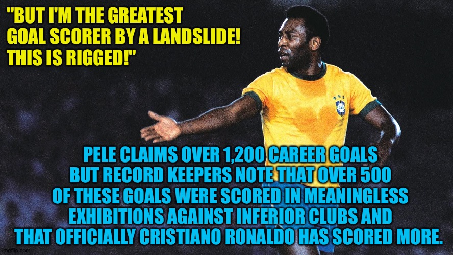 Competitive goals only, please | "BUT I'M THE GREATEST 
GOAL SCORER BY A LANDSLIDE!  
THIS IS RIGGED!"; PELE CLAIMS OVER 1,200 CAREER GOALS BUT RECORD KEEPERS NOTE THAT OVER 500 OF THESE GOALS WERE SCORED IN MEANINGLESS EXHIBITIONS AGAINST INFERIOR CLUBS AND THAT OFFICIALLY CRISTIANO RONALDO HAS SCORED MORE. | image tagged in pele | made w/ Imgflip meme maker