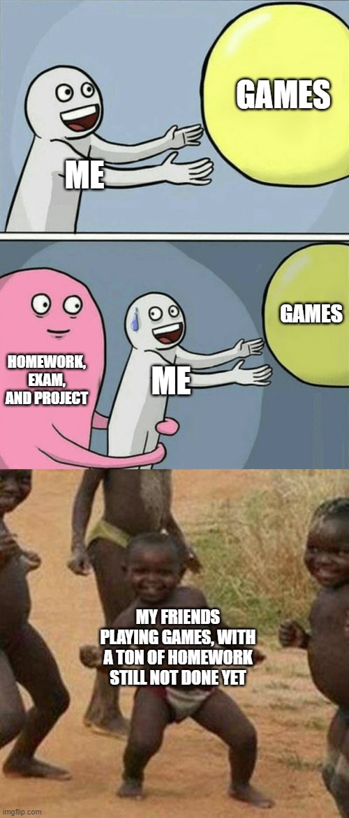 Yes, this is so me | GAMES; ME; GAMES; HOMEWORK, EXAM, AND PROJECT; ME; MY FRIENDS PLAYING GAMES, WITH A TON OF HOMEWORK STILL NOT DONE YET | image tagged in memes,running away balloon,third world success kid,homework,school,fun | made w/ Imgflip meme maker
