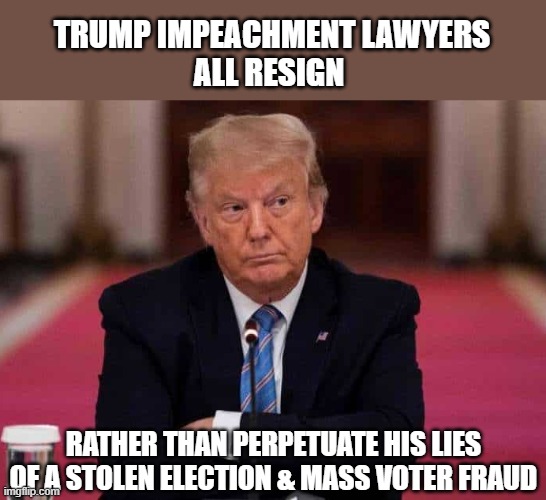 Trump's entire impeachment legal team resigns | TRUMP IMPEACHMENT LAWYERS
ALL RESIGN; RATHER THAN PERPETUATE HIS LIES
OF A STOLEN ELECTION & MASS VOTER FRAUD | image tagged in trump,election 2020,impeachment,ethics,liar,gop scammer | made w/ Imgflip meme maker