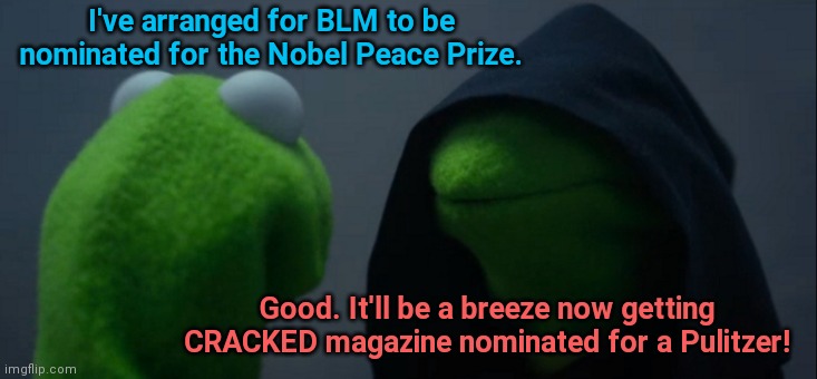 Now that awards are meaningless | I've arranged for BLM to be nominated for the Nobel Peace Prize. Good. It'll be a breeze now getting CRACKED magazine nominated for a Pulitzer! | image tagged in memes,evil kermit,blm,radicals,nobel peace prize,contradiction | made w/ Imgflip meme maker