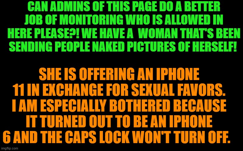 black screen | CAN ADMINS OF THIS PAGE DO A BETTER JOB OF MONITORING WHO IS ALLOWED IN HERE PLEASE?! WE HAVE A  WOMAN THAT'S BEEN  SENDING PEOPLE NAKED PICTURES OF HERSELF! SHE IS OFFERING AN IPHONE 11 IN EXCHANGE FOR SEXUAL FAVORS. I AM ESPECIALLY BOTHERED BECAUSE IT TURNED OUT TO BE AN IPHONE 6 AND THE CAPS LOCK WON'T TURN OFF. | image tagged in black screen | made w/ Imgflip meme maker