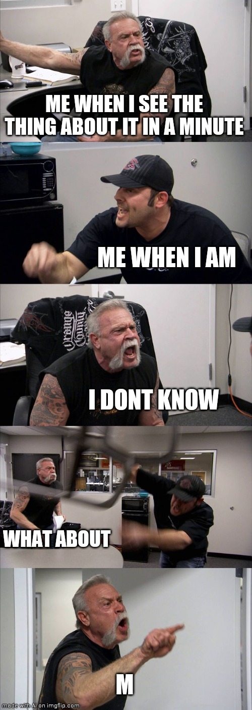 American Chopper Argument | ME WHEN I SEE THE THING ABOUT IT IN A MINUTE; ME WHEN I AM; I DONT KNOW; WHAT ABOUT; M | image tagged in memes,american chopper argument | made w/ Imgflip meme maker