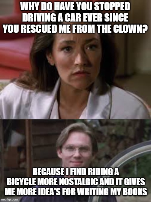 Bill's return to childhood | WHY DO HAVE YOU STOPPED DRIVING A CAR EVER SINCE YOU RESCUED ME FROM THE CLOWN? BECAUSE I FIND RIDING A BICYCLE MORE NOSTALGIC AND IT GIVES ME MORE IDEA'S FOR WRITING MY BOOKS | image tagged in bicycle,childhood,nostalgia,stephen king,it,cars | made w/ Imgflip meme maker