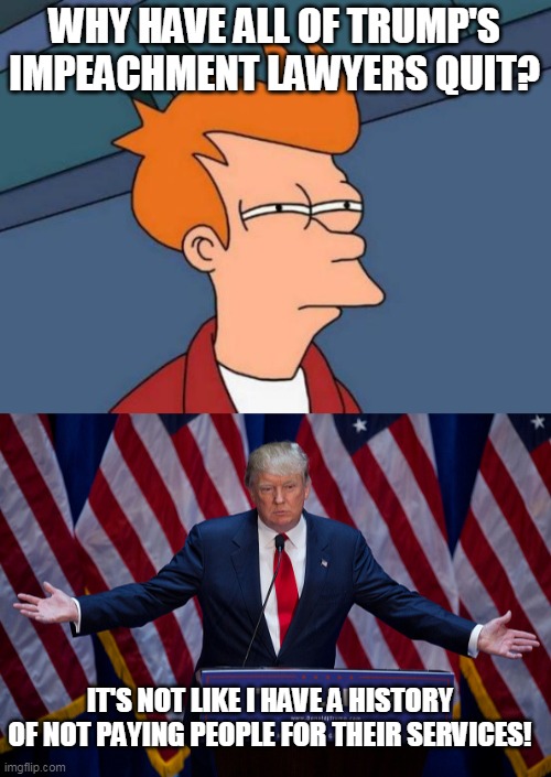 Number one reason lawyers quit? The client knowingly wants them to lie... and then there's not being paid next | WHY HAVE ALL OF TRUMP'S IMPEACHMENT LAWYERS QUIT? IT'S NOT LIKE I HAVE A HISTORY OF NOT PAYING PEOPLE FOR THEIR SERVICES! | image tagged in memes,futurama fry,donald trump | made w/ Imgflip meme maker