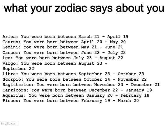 Blank White Template | what your zodiac says about you; Aries: You were born between March 21 - April 19
Taurus: You were born between April 20 - May 20
Gemini: You were born between May 21 - June 21
Cancer: You were born between June 22 - July 22
Leo: You were born between July 23 - August 22
Virgo: You were born between August 23 - 
September 22
Libra: You were born between September 23 - October 23
Scorpio: You were born between October 24 - November 22
Sagittarius: You were born between November 23 - December 21
Capricorn: You were born between December 22 - January 19
Aquarius: You were born between January 20 - February 18
Pisces: You were born between February 19 - March 20 | image tagged in blank white template | made w/ Imgflip meme maker