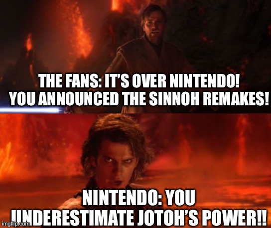 Is It Certain? Or Is It Not? | THE FANS: IT’S OVER NINTENDO! YOU ANNOUNCED THE SINNOH REMAKES! NINTENDO: YOU UNDERESTIMATE JOTOH’S POWER!! | image tagged in it's over anakin i have the high ground,nintendo,remake | made w/ Imgflip meme maker