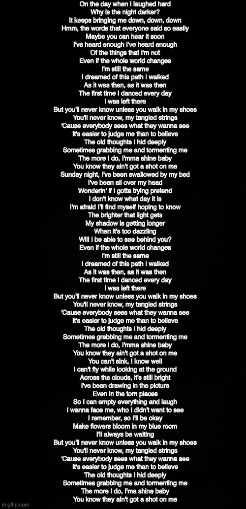 On the day when I laughed hard
Why is the night darker?
It keeps bringing me down, down, down

Hmm, the words that everyone said so easily
Maybe you can hear it soon
I've heard enough I've heard enough
Of the things that I'm not

Even if the whole world changes
I'm still the same
I dreamed of this path I walked
As it was then, as it was then
The first time I danced every day
I was left there

But you'll never know unless you walk in my shoes
You'll never know, my tangled strings
'Cause everybody sees what they wanna see
It's easier to judge me than to believe

The old thoughts I hid deeply
Sometimes grabbing me and tormenting me
The more I do, I'mma shine baby
You know they ain't got a shot on me

Sunday night, I've been swallowed by my bed
I've been all over my head
Wonderin' if I gotta trying pretend
I don't know what day it is
I'm afraid I'll find myself hoping to know

The brighter that light gets
My shadow is getting longer
When it's too dazzling
Will I be able to see behind you?

Even if the whole world changes
I'm still the same
I dreamed of this path I walked
As it was then, as it was then
The first time I danced every day
I was left there

But you'll never know unless you walk in my shoes
You'll never know, my tangled strings
'Cause everybody sees what they wanna see
It's easier to judge me than to believe

The old thoughts I hid deeply
Sometimes grabbing me and tormenting me
The more I do, I'mma shine baby
You know they ain't got a shot on me

You can't sink, I know well
I can't fly while looking at the ground
Across the clouds, it's still bright
I've been drawing in the picture

Even in the torn places
So I can empty everything and laugh
I wanna face me, who I didn't want to see

I remember, so I'll be okay
Make flowers bloom in my blue room
I'll always be waiting

But you'll never know unless you walk in my shoes
You'll never know, my tangled strings
'Cause everybody sees what they wanna see
It's easier to judge me than to believe

The old thoughts I hid deeply
Sometimes grabbing me and tormenting me
The more I do, I'ma shine baby
You know they ain't got a shot on me | image tagged in black background | made w/ Imgflip meme maker