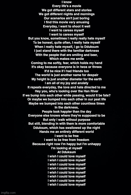 Black background | I know
Every life's a movie
We got different stars and stories
We got different nights and mornings
Our scenarios ain't just boring
I find this movie very amusing
Everyday, I want to shoot it well
I want to caress myself
I want to caress myself

But you know, sometimes I really really hate myself
To be honest, quite often, I really hate myself
When I really hate myself, I go to Dduksum
I just stand there with the familiar darkness

With the people that are smiling and beer,
Which makes me smile
Coming to me softly, fear, which holds my hand
It's okay because everyone is in twos or threes
It'd be nice if I had friends too

The world is just another name for despair
My height is just another diameter for the earth
I am all of my joy and anxiety
It repeats everyday, the love and hate directed to me
Hey you, who's looking over the Han River
If we bump into each other while passing, would it be fate?
Or maybe we bumped into each other in our past life
Maybe we bumped into each other countless times

In the darkness,
People look happier than the day
Everyone else knows where they're supposed to be
But only I walk without purpose
But still, blending in with them is more comfortable
Dduksum, which has swallowed up the night
Hands me an entirely different world
I want to be free
I want to be free from freedom
Because right now I'm happy but I'm unhappy
I'm looking at myself
At Dduksum

I wish I could love myself
I wish I could love myself
I wish I could love myself
I wish I could love myself

I wish I could love myself
I wish I could love myself
I wish I could love myself
I wish I could love myself | image tagged in black background | made w/ Imgflip meme maker