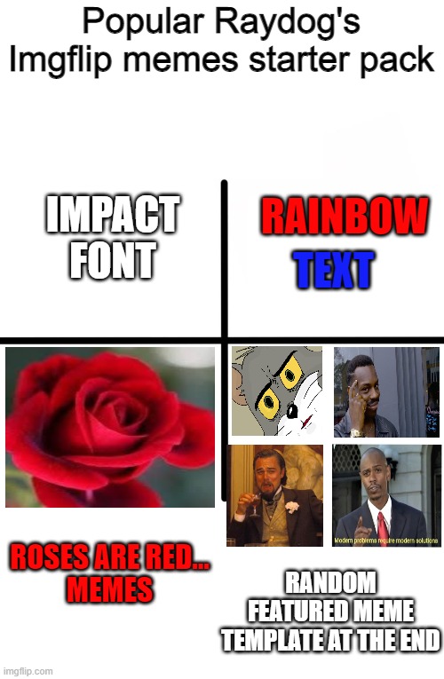 Every popular raydog meme | Popular Raydog's Imgflip memes starter pack; RAINBOW; IMPACT FONT; TEXT; ROSES ARE RED...
MEMES; RANDOM FEATURED MEME TEMPLATE AT THE END | image tagged in memes,blank starter pack | made w/ Imgflip meme maker