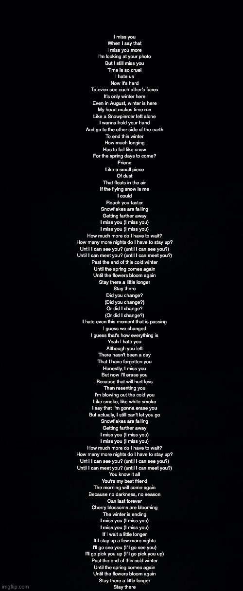 I miss you
When I say that
I miss you more
I'm looking at your photo
But I still miss you
Time is so cruel
I hate us
Now it's hard
To even see each other's faces

It's only winter here
Even in August, winter is here
My heart makes time run
Like a Snowpiercer left alone
I wanna hold your hand
And go to the other side of the earth
To end this winter
How much longing
Has to fall like snow
For the spring days to come?
Friend

Like a small piece
Of dust
That floats in the air
If the flying snow is me
I could
Reach you faster

Snowflakes are falling
Getting farther away
I miss you (I miss you)
I miss you (I miss you)
How much more do I have to wait?
How many more nights do I have to stay up?
Until I can see you? (until I can see you?)
Until I can meet you? (until I can meet you?)

Past the end of this cold winter
Until the spring comes again
Until the flowers bloom again
Stay there a little longer
Stay there

Did you change?
(Did you change?)
Or did I change?
(Or did I change?)
I hate even this moment that is passing
I guess we changed
I guess that's how everything is

Yeah I hate you
Although you left
There hasn't been a day
That I have forgotten you
Honestly, I miss you
But now I'll erase you
Because that will hurt less
Than resenting you

I'm blowing out the cold you
Like smoke, like white smoke
I say that I'm gonna erase you
But actually, I still can't let you go

Snowflakes are falling
Getting farther away
I miss you (I miss you)
I miss you (I miss you)
How much more do I have to wait?
How many more nights do I have to stay up?
Until I can see you? (until I can see you?)
Until I can meet you? (until I can meet you?)

You know it all
You're my best friend
The morning will come again
Because no darkness, no season
Can last forever

Cherry blossoms are blooming
The winter is ending
I miss you (I miss you)
I miss you (I miss you)
If I wait a little longer
If I stay up a few more nights
I'll go see you (I'll go see you)
I'll go pick you up (I'll go pick you up)

Past the end of this cold winter
Until the spring comes again
Until the flowers bloom again
Stay there a little longer
Stay there | image tagged in black background | made w/ Imgflip meme maker