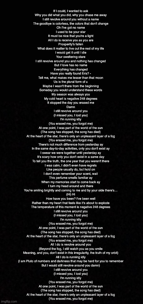 Blank  | If I could, I wanted to ask
Why you did what you did, why you chase me away
I still revolve around you without a name
The goodbye is colorless, the colors that don't change

Oh I've got no name
I used to be your star
It must be nice that you're a light
All I do is receive you as you are
Prosperity's fallen
What does it matter to live out the rest of my life
I would get it until I die
Your sweltering stare
I still revolve around you and nothing has changed
But if love has no name
Everything has changed
Have you really found Eris? -
Tell me, what makes me lesser than that moon
Us is the plural form of u
Maybe I wasn't there from the beginning
Someday you would understand these words
My season was always you
My cold heart is negative 248 degrees
It stopped the day you erased me
Damn

I still revolve around you
(I missed you, I lost you)
I'm running idly
(You erased me, you forgot me)

At one point, I was part of the world of the sun
(The song has stopped, the song has died)
At the heart of the star, there's only an unpleasant layer of a fog
(You erased me, you forgot me)

There's not much difference from yesterday ay
In the same day-to-day activities, only you don't exist ay
I swear we were together until yesterday ay
It's scary how only you don't exist in a same day
To tell you the truth, the one year that you weren't there
I was calm, I didn't even have regrets
Like people usually do, but hold on
I don't even remember your scent, wait
This perfume smells familiar ay
When my memories start to come back ay
I turn my head around and there
You're smiling brightly and coming to me and by your side there's…
(Hi) Hi
How have you been? I've been well
Rather than my heart that feels like it's about to explode
The temperature of this moment is negative 248 degrees

I still revolve around you
(I missed you, I lost you)
I'm running idly
(You erased me, you forgot me)

At one point, I was part of the world of the sun
(The song has stopped, the song has died)
At the heart of the star, there's only an unpleasant layer of a fog
(You erased me, you forgot me)

All I do is revolve around you
(Beyond the fog, I still watch you as you smile
Meaning, and you, don't exist in this irregularity, the truth of my orbit)
All I do is running idly
(I am Pluto of numbers and darkness that may be hard for you to remember
But I would still revolve around you damn)

I still revolve around you
(I missed you, I lost you)
I'm running idly
(You erased me, you forgot me)

At one point, I was part of the world of the sun
(The song has stopped, the song has died)
At the heart of the star, there's only an unpleasant layer of a fog
(You erased me, you forgot me) | image tagged in blank | made w/ Imgflip meme maker