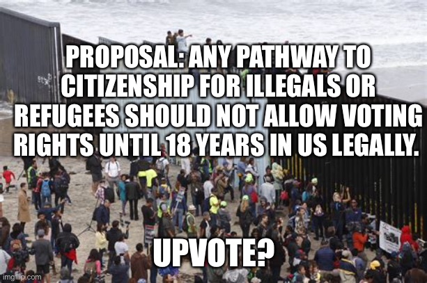 U.S. Citizens have to wait. | PROPOSAL: ANY PATHWAY TO CITIZENSHIP FOR ILLEGALS OR REFUGEES SHOULD NOT ALLOW VOTING RIGHTS UNTIL 18 YEARS IN US LEGALLY. UPVOTE? | image tagged in illegal immigration,illegal aliens,refugees | made w/ Imgflip meme maker