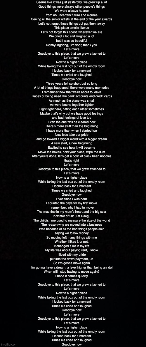 Seems like it was just yesterday, we grew up a lot
Good things were always other people’s things
We were always hoarse
from an uncertain future and worries
Seeing all the senior artists at the end of the year awards
Let’s not forget those things but put them away
This place smells like us
Let’s not forget this scent, wherever we are
We cried a lot and laughed a lot
but it was so beautiful
Nonhyungdong, 3rd floor, thank you

Let’s move
Goodbye to this place, that we grew attached to
Let’s move
Now to a higher place

While taking the last box out of the empty room
I looked back for a moment
Times we cried and laughed
Goodbye now

Three years felt so short but so long
A lot of things happened, there were many memories
I remember now that we’re about to leave
Traces of being used like bank accounts and credit cards
As much as the place was small
we were bound together tighter
Fight right here, hitting each other sometimes
Maybe that’s why but we have good feelings
and bad feelings of love too
Even the dust will be cleared now
There’s more stuff than the beginning
I have more than when I started too
Now let’s take our pride
and go toward a bigger world with a bigger dream
A new start, a new beginning
Excited to see how it will become
Move the boxes, hold your place, wipe the dust
After you’re done, let’s get a bowl of black bean noodles
that’s right

Let’s move
Goodbye to this place, that we grew attached to
Let’s move
Now to a higher place

While taking the last box out of the empty room
I looked back for a moment
Times we cried and laughed
Goodbye now

Ever since I was born
I counted the days for my first move
I remember, why I had to move
The machine in my mom’s heart and the big scar
In winter of 2010 at Daegu
The childish me used to measure the size of the world
The reason why we moved into a business
Was because of all the bad things people said
saying we follow money
So moving left many things with me
Whether I liked it or not,
it changed a lot in my life
My life was about paying rent, I know
I lived with my pride
put into the down payment, uh
So I’m gonna move again
I’m gonna have a dream, a level higher than being an idol
When will I stop having to move again?
I hope it comes quickly

Let’s move
Goodbye to this place, that we grew attached to
Let’s move
Now to a higher place

While taking the last box out of the empty room
I looked back for a moment
Times we cried and laughed
Goodbye now

Let’s move
Goodbye to this place, that we grew attached to
Let’s move
Now to a higher place

While taking the last box out of the empty room
I looked back for a moment
Times we cried and laughed
Goodbye now | image tagged in blank,black background | made w/ Imgflip meme maker