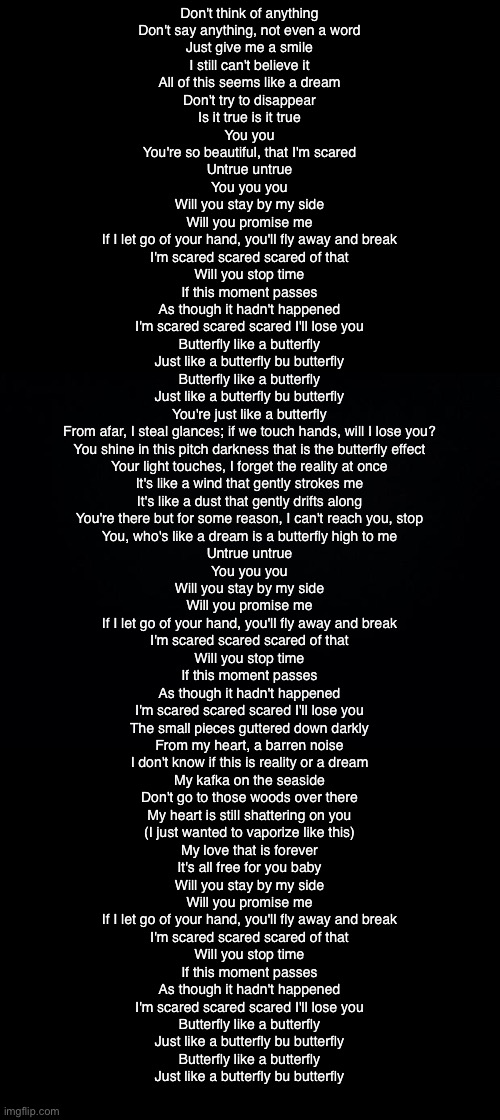 Black background | Don't think of anything
Don't say anything, not even a word
Just give me a smile

I still can't believe it
All of this seems like a dream
Don't try to disappear

Is it true is it true
You you
You're so beautiful, that I'm scared
Untrue untrue
You you you

Will you stay by my side
Will you promise me
If I let go of your hand, you'll fly away and break
I'm scared scared scared of that

Will you stop time
If this moment passes
As though it hadn't happened
I'm scared scared scared I'll lose you

Butterfly like a butterfly
Just like a butterfly bu butterfly
Butterfly like a butterfly
Just like a butterfly bu butterfly

You're just like a butterfly
From afar, I steal glances; if we touch hands, will I lose you?
You shine in this pitch darkness that is the butterfly effect
Your light touches, I forget the reality at once

It's like a wind that gently strokes me
It's like a dust that gently drifts along
You're there but for some reason, I can't reach you, stop
You, who's like a dream is a butterfly high to me

Untrue untrue
You you you

Will you stay by my side
Will you promise me
If I let go of your hand, you'll fly away and break
I'm scared scared scared of that

Will you stop time
If this moment passes
As though it hadn't happened
I'm scared scared scared I'll lose you

The small pieces guttered down darkly
From my heart, a barren noise
I don't know if this is reality or a dream
My kafka on the seaside
Don't go to those woods over there
My heart is still shattering on you
(I just wanted to vaporize like this)
My love that is forever
It's all free for you baby

Will you stay by my side
Will you promise me
If I let go of your hand, you'll fly away and break
I'm scared scared scared of that

Will you stop time
If this moment passes
As though it hadn't happened
I'm scared scared scared I'll lose you

Butterfly like a butterfly
Just like a butterfly bu butterfly
Butterfly like a butterfly
Just like a butterfly bu butterfly | image tagged in black background | made w/ Imgflip meme maker