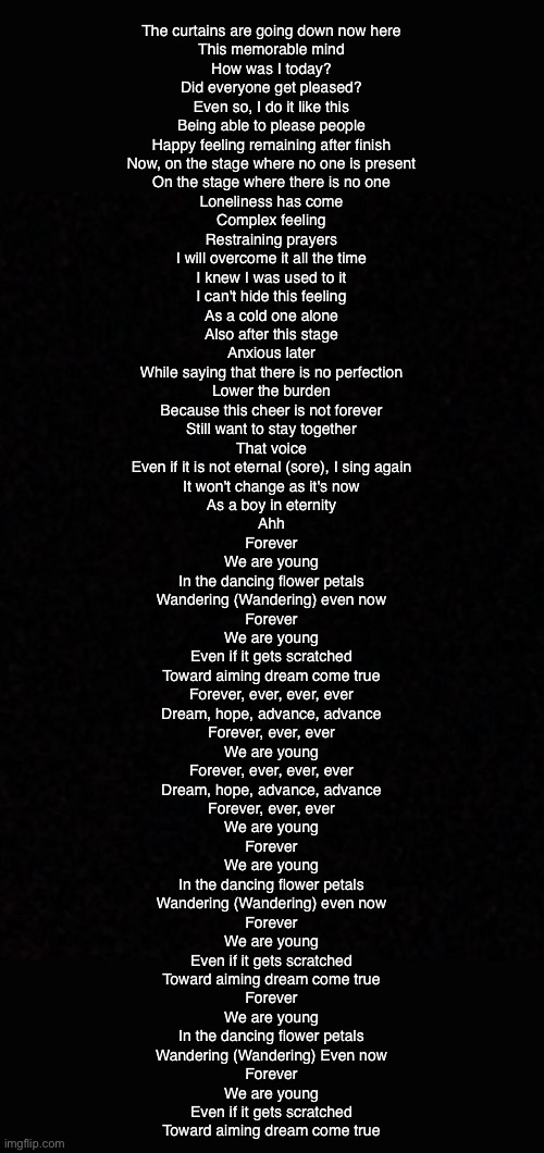 Blank  | The curtains are going down now here
This memorable mind
How was I today?
Did everyone get pleased?
Even so, I do it like this
Being able to please people
Happy feeling remaining after finish
Now, on the stage where no one is present

On the stage where there is no one
Loneliness has come
Complex feeling
Restraining prayers
I will overcome it all the time
I knew I was used to it
I can't hide this feeling
As a cold one alone
Also after this stage

Anxious later
While saying that there is no perfection
Lower the burden
Because this cheer is not forever
Still want to stay together
That voice
Even if it is not eternal (sore), I sing again
It won't change as it's now
As a boy in eternity
Ahh

Forever
We are young
In the dancing flower petals
Wandering (Wandering) even now

Forever
We are young
Even if it gets scratched
Toward aiming dream come true

Forever, ever, ever, ever
Dream, hope, advance, advance
Forever, ever, ever
We are young

Forever, ever, ever, ever
Dream, hope, advance, advance
Forever, ever, ever
We are young

Forever
We are young
In the dancing flower petals
Wandering (Wandering) even now

Forever
We are young
Even if it gets scratched
Toward aiming dream come true

Forever
We are young
In the dancing flower petals
Wandering (Wandering) Even now

Forever
We are young
Even if it gets scratched
Toward aiming dream come true | image tagged in blank | made w/ Imgflip meme maker
