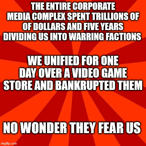 Red blank background | THE ENTIRE CORPORATE MEDIA COMPLEX SPENT TRILLIONS OF OF DOLLARS AND FIVE YEARS DIVIDING US INTO WARRING FACTIONS; WE UNIFIED FOR ONE DAY OVER A VIDEO GAME STORE AND BANKRUPTED THEM; NO WONDER THEY FEAR US | image tagged in red blank background | made w/ Imgflip meme maker