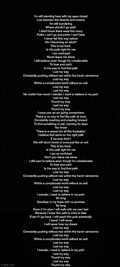 I'm still standing here with my eyes closed
Lost between the deserts and oceans
I'm still wandering
Where should I go yeah
I didn't know there were this many
Paths I can't go and paths I can't take
I never felt this way before
Am I becoming an adult?

This is too hard,
Is this path right for me
I am confused
Never leave me alone
I still believe even though it's unbelievable
To lose your path
Is the way to find that path

Lost my way
Constantly pushing without rest within the harsh rainstorms
Lost my way
Within a complicated world without an exit
Lost my way
Lost my way
No matter how much I wander, I want to believe in my path

Lost my way
Found my way
Lost my way
Found my way

I once saw an ant going somewhere
There is no way to find the path at once
Constantly crashing and crawling forward
To find something to eat, roaming for days
You know
There is a reason for all this frustration
I believe that we're on the right path
If we ever find it
We will return home at once just like an ant

This is too hard,
Is this path right for me
I am so confused
Don't you leave me alone
I still want to believe even though it's unbelievable
To lose your path
Is the way to find that path

Lost my way
Constantly pushing without rest within the harsh rainstorms
Lost my way
Within a complicated world without an exit
Lost my way
Lost my way
I wander, I want to believe in my path

So long
Goodbye to my hope with no promise
So long
Even if I'm slow I will walk with my own feet
Because I know this path is mine to take
Even if I go back, I will reach this path eventually
I never I will never
I will never lose my dream

Lost my way
Constantly pushing without rest within the harsh rainstorms
Lost my way
Within a complicated world without an exit
Lost my way
Lost my way
I wander, I want to believe in my path

Lost my way
Found my way
Lost my way
Found my way | image tagged in blank,black background | made w/ Imgflip meme maker