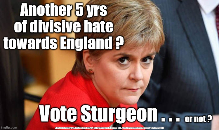 Sturgeon - Scottish Election 2021 | Another 5 yrs of divisive hate towards England ? Vote Sturgeon . . . or not ? #Scottishelecton2021 #Scotlandelection2021 #Sturgeon #NicolaSturgeon #EU #ScottishIndependence #Indyref2 #Salmond #SNP | image tagged in nicola sturgeon,indyref2,snp,scotland independence,eu brexit,sturgeon lie lied liar | made w/ Imgflip meme maker