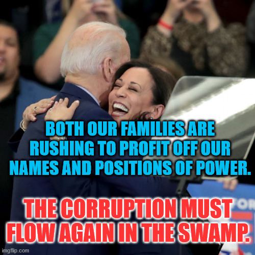 Joe Biden Kamala Harris | BOTH OUR FAMILIES ARE RUSHING TO PROFIT OFF OUR NAMES AND POSITIONS OF POWER. THE CORRUPTION MUST FLOW AGAIN IN THE SWAMP. | image tagged in joe biden kamala harris | made w/ Imgflip meme maker