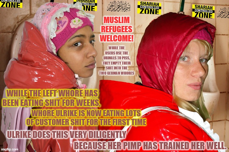 Pimp Alis shit stinking german rubberwhores Hulladeka and Ulrike | MUSLIM REFUGEES WELCOME! WHILE THE USERS USE THE URINALS TO PISS, THEY EMPTY THEIR SHIT INTO THE TWO GERMAN WHORES; WHILE THE LEFT WHORE HAS BEEN EATING SHIT FOR WEEKS, WHORE ULRIKE IS NOW EATING LOTS OF CUSTOMER SHIT FOR THE FIRST TIME; ULRIKE DOES THIS VERY DILIGENTLY; BECAUSE HER PIMP HAS TRAINED HER WELL. | image tagged in pimp alis shit stinking german rubberwhores hulladeka and ulrike | made w/ Imgflip meme maker