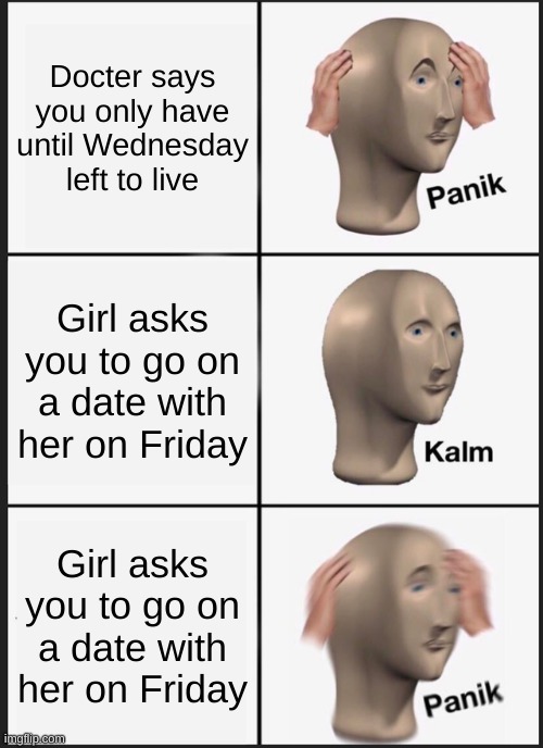 panik | Docter says you only have until Wednesday left to live; Girl asks you to go on a date with her on Friday; Girl asks you to go on a date with her on Friday | image tagged in memes,panik kalm panik | made w/ Imgflip meme maker