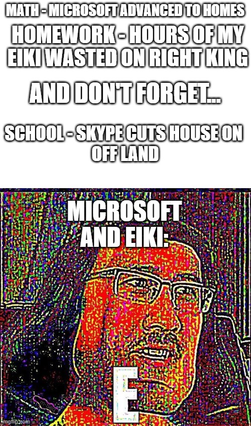  MATH - MICROSOFT ADVANCED TO HOMES; HOMEWORK - HOURS OF MY EIKI WASTED ON RIGHT KING; AND DON'T FORGET... SCHOOL - SKYPE CUTS HOUSE ON 
OFF LAND; MICROSOFT AND EIKI: | image tagged in blank white template,markiplier e,how do you spell school math and homework,stop reading the tags,or else someone,gets nae-nae'd | made w/ Imgflip meme maker