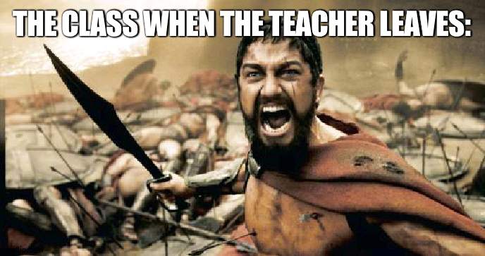 The class is at war | THE CLASS WHEN THE TEACHER LEAVES: | image tagged in memes,sparta leonidas,teacher,war | made w/ Imgflip meme maker