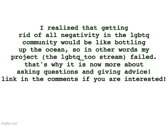 Our Goal Has Been Recreated | I realized that getting rid of all negativity in the lgbtq community would be like bottling up the ocean, so in other words my project (the lgbtq_too stream) failed. that's why it is now more about asking questions and giving advice! link in the comments if you are interested! | image tagged in blank white template | made w/ Imgflip meme maker