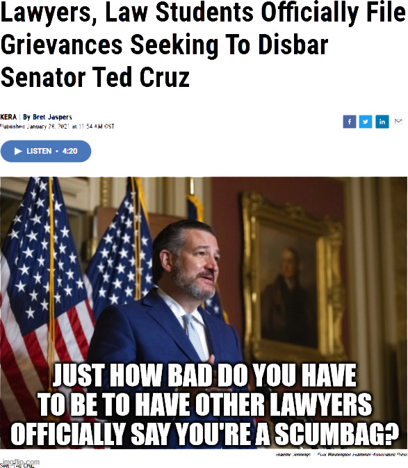 https://www.keranews.org/news/2021-01-28/lawyers-law-students-officially-file-grievances-seeking-to-disbar-senator-ted-cruz?_ga= | JUST HOW BAD DO YOU HAVE TO BE TO HAVE OTHER LAWYERS OFFICIALLY SAY YOU'RE A SCUMBAG? | image tagged in ted cruz,grievances,texas bar association | made w/ Imgflip meme maker
